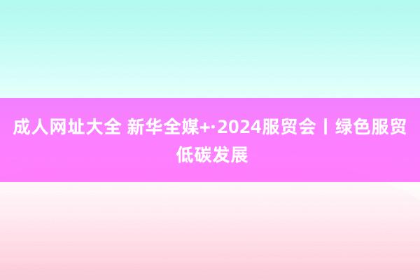 成人网址大全 新华全媒+·2024服贸会丨绿色服贸 低碳发展