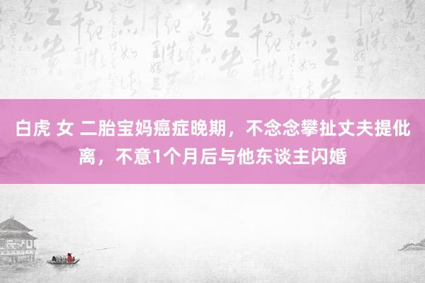 白虎 女 二胎宝妈癌症晚期，不念念攀扯丈夫提仳离，不意1个月后与他东谈主闪婚