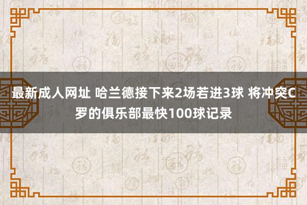 最新成人网址 哈兰德接下来2场若进3球 将冲突C罗的俱乐部最快100球记录