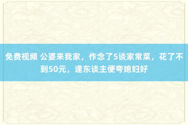 免费视频 公婆来我家，作念了5谈家常菜，花了不到50元，逢东谈主便夸媳妇好