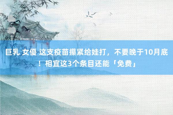 巨乳 女優 这支疫苗攥紧给娃打，不要晚于10月底！相宜这3个条目还能「免费」