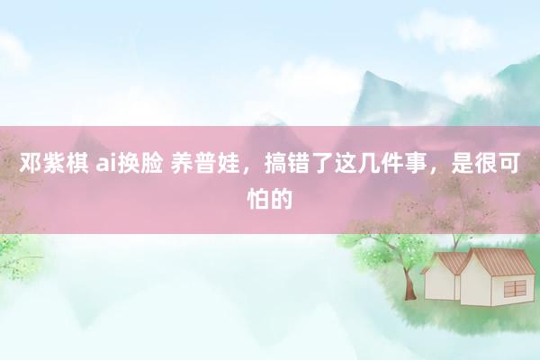 邓紫棋 ai换脸 养普娃，搞错了这几件事，是很可怕的