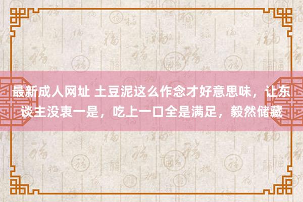 最新成人网址 土豆泥这么作念才好意思味，让东谈主没衷一是，吃上一口全是满足，毅然储藏