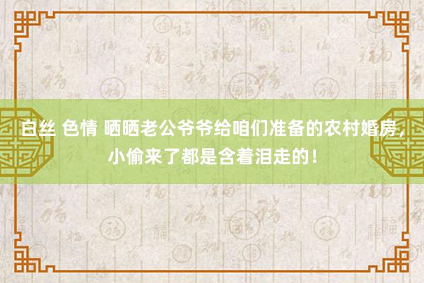 白丝 色情 晒晒老公爷爷给咱们准备的农村婚房，小偷来了都是含着泪走的！