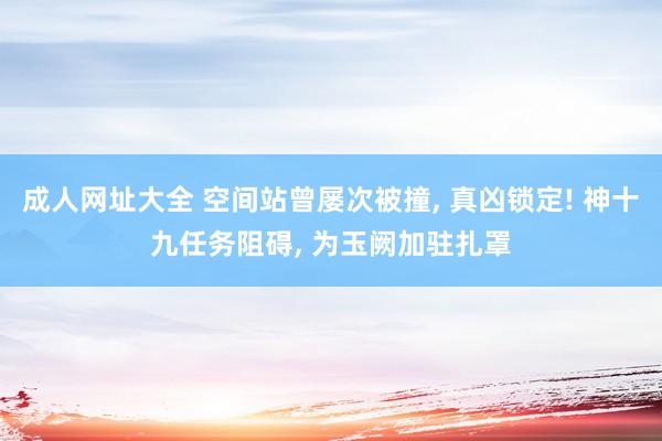 成人网址大全 空间站曾屡次被撞, 真凶锁定! 神十九任务阻碍, 为玉阙加驻扎罩