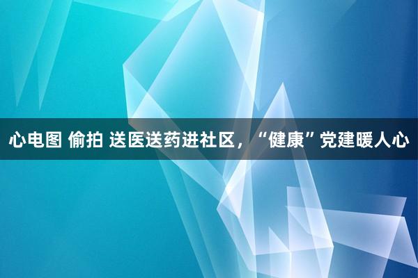 心电图 偷拍 送医送药进社区，“健康”党建暖人心