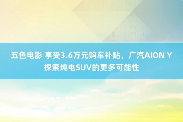 五色电影 享受3.6万元购车补贴，广汽AION Y探索纯电SUV的更多可能性