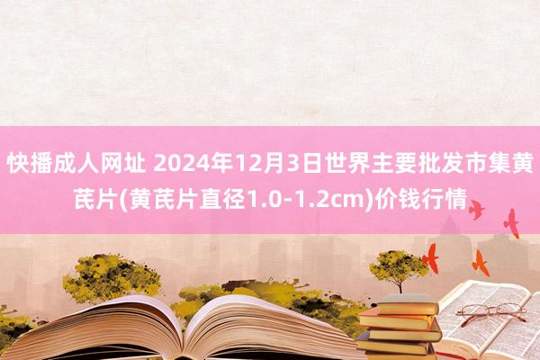 快播成人网址 2024年12月3日世界主要批发市集黄芪片(黄芪片直径1.0-1.2cm)价钱行情