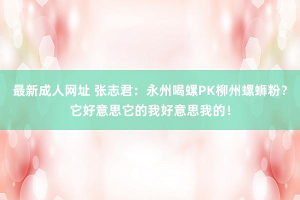 最新成人网址 张志君：永州喝螺PK柳州螺蛳粉？它好意思它的我好意思我的！