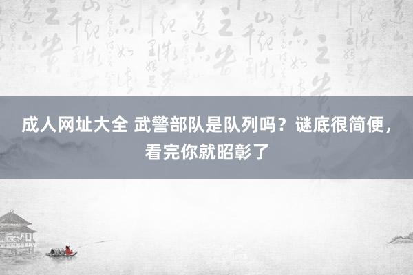 成人网址大全 武警部队是队列吗？谜底很简便，看完你就昭彰了