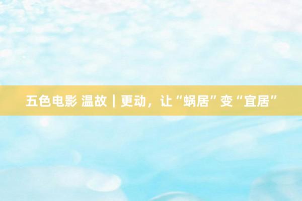 五色电影 温故｜更动，让“蜗居”变“宜居”