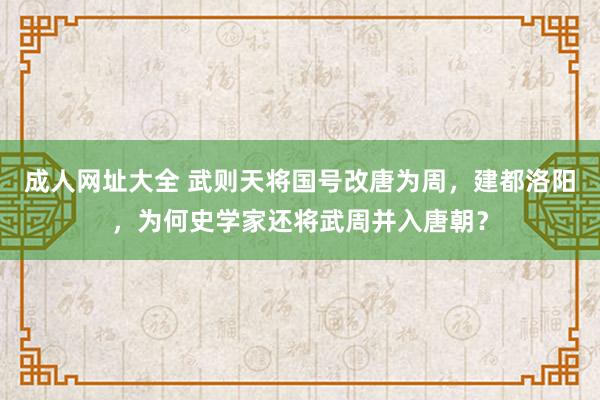 成人网址大全 武则天将国号改唐为周，建都洛阳，为何史学家还将武周并入唐朝？
