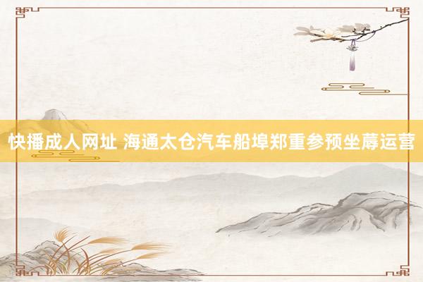 快播成人网址 海通太仓汽车船埠郑重参预坐蓐运营