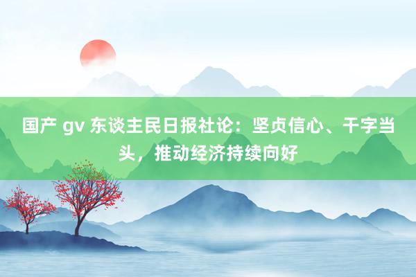 国产 gv 东谈主民日报社论：坚贞信心、干字当头，推动经济持续向好