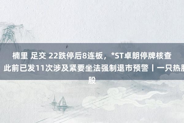 楠里 足交 22跌停后8连板，*ST卓朗停牌核查，此前已发11次涉及紧要坐法强制退市预警丨一只热股