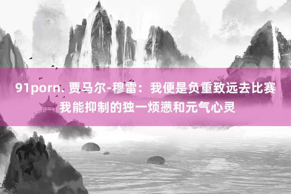 91porn. 贾马尔-穆雷：我便是负重致远去比赛 我能抑制的独一烦懑和元气心灵