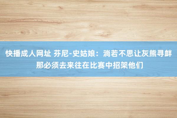 快播成人网址 芬尼-史姑娘：淌若不思让灰熊寻衅 那必须去来往在比赛中招架他们