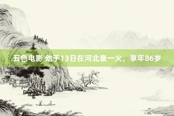 五色电影 他于13日在河北衰一火，享年86岁