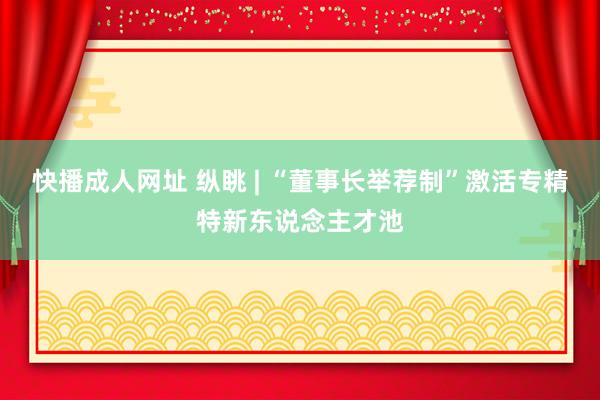 快播成人网址 纵眺 | “董事长举荐制”激活专精特新东说念主才池