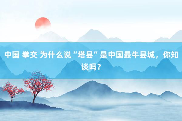 中国 拳交 为什么说“塔县”是中国最牛县城，你知谈吗？