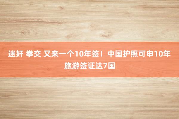 迷奸 拳交 又来一个10年签！中国护照可申10年旅游签证达7国