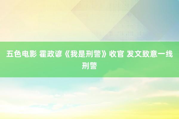 五色电影 霍政谚《我是刑警》收官 发文致意一线刑警