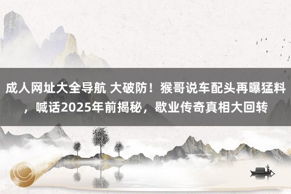 成人网址大全导航 大破防！猴哥说车配头再曝猛料，喊话2025年前揭秘，歇业传奇真相大回转