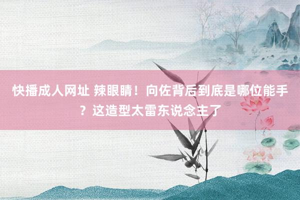 快播成人网址 辣眼睛！向佐背后到底是哪位能手？这造型太雷东说念主了