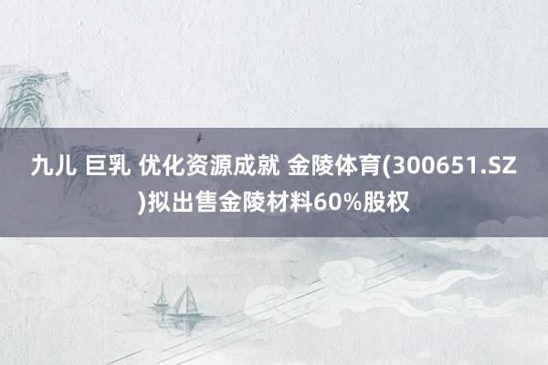 九儿 巨乳 优化资源成就 金陵体育(300651.SZ)拟出售金陵材料60%股权