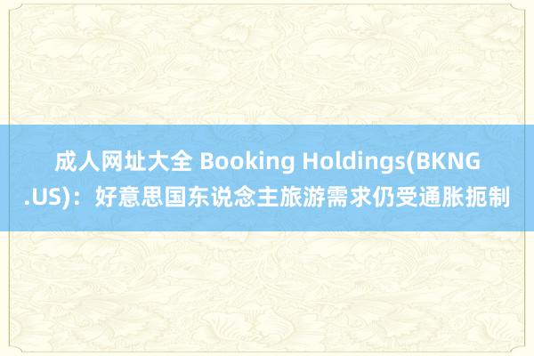 成人网址大全 Booking Holdings(BKNG.US)：好意思国东说念主旅游需求仍受通胀扼制