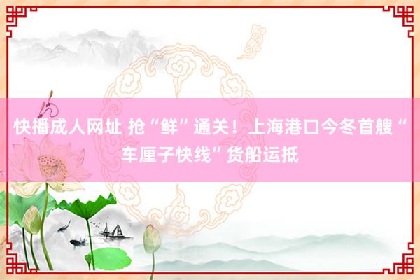 快播成人网址 抢“鲜”通关！上海港口今冬首艘“车厘子快线”货船运抵