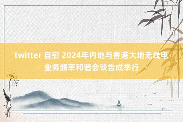 twitter 自慰 2024年内地与香港大地无线电业务频率和谐会谈告成举行
