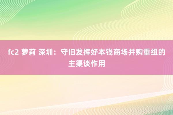 fc2 萝莉 深圳：守旧发挥好本钱商场并购重组的主渠谈作用