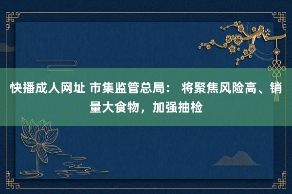 快播成人网址 市集监管总局： 将聚焦风险高、销量大食物，加强抽检