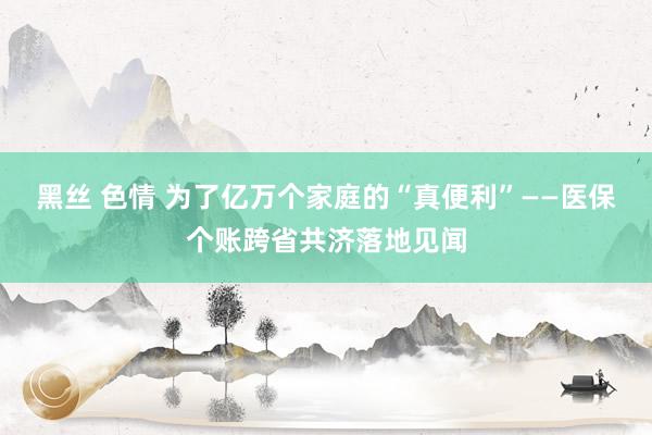 黑丝 色情 为了亿万个家庭的“真便利”——医保个账跨省共济落地见闻
