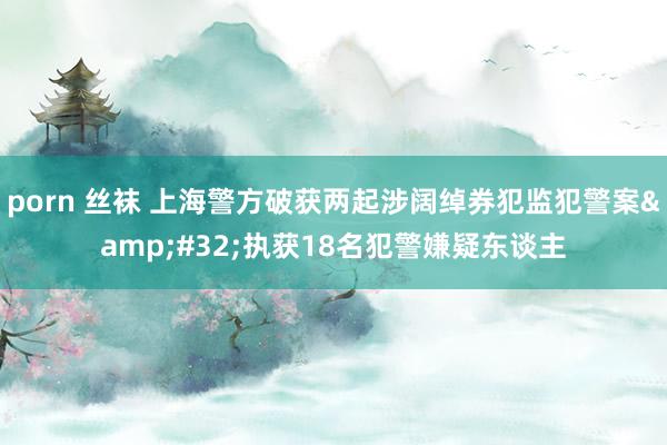 porn 丝袜 上海警方破获两起涉阔绰券犯监犯警案&#32;执获18名犯警嫌疑东谈主