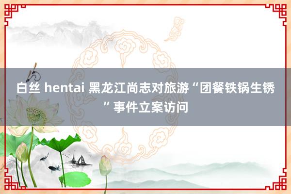 白丝 hentai 黑龙江尚志对旅游“团餐铁锅生锈”事件立案访问