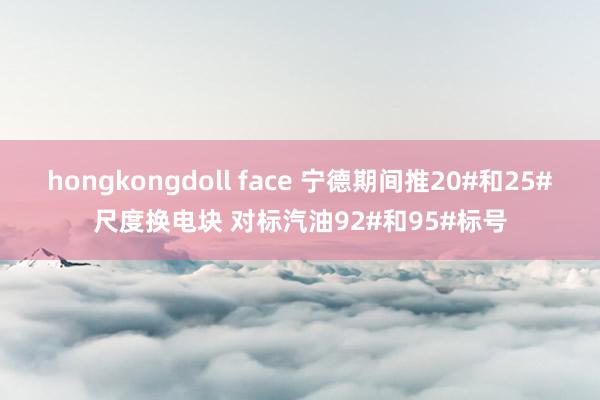 hongkongdoll face 宁德期间推20#和25#尺度换电块 对标汽油92#和95#标号