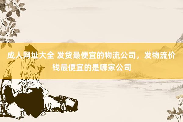 成人网址大全 发货最便宜的物流公司，发物流价钱最便宜的是哪家公司
