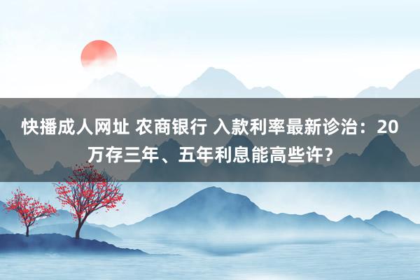 快播成人网址 农商银行 入款利率最新诊治：20万存三年、五年利息能高些许？