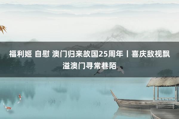 福利姬 自慰 澳门归来故国25周年丨喜庆敌视飘溢澳门寻常巷陌