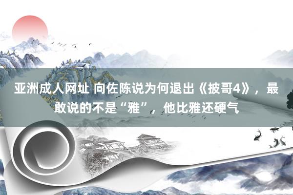 亚洲成人网址 向佐陈说为何退出《披哥4》，最敢说的不是“雅”，他比雅还硬气