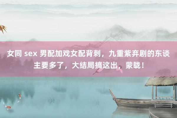 女同 sex 男配加戏女配背刺，九重紫弃剧的东谈主要多了，大结局搞这出，蒙眬！