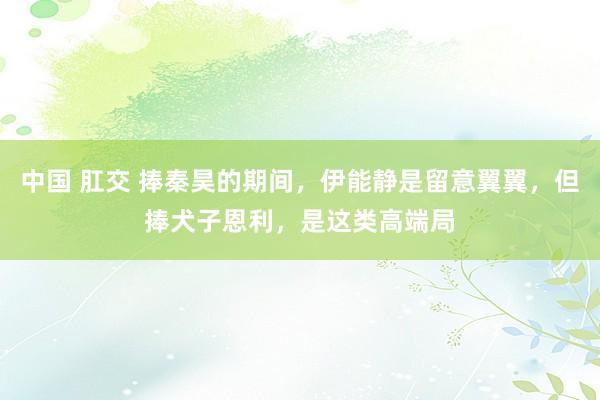 中国 肛交 捧秦昊的期间，伊能静是留意翼翼，但捧犬子恩利，是这类高端局