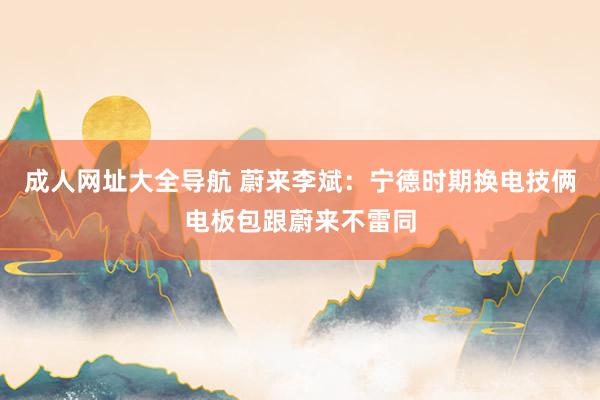 成人网址大全导航 蔚来李斌：宁德时期换电技俩电板包跟蔚来不雷同
