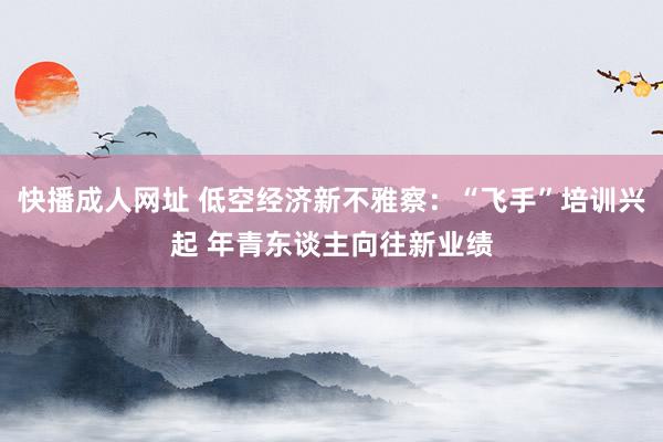 快播成人网址 低空经济新不雅察：“飞手”培训兴起 年青东谈主向往新业绩