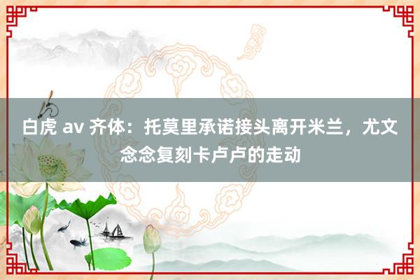 白虎 av 齐体：托莫里承诺接头离开米兰，尤文念念复刻卡卢卢的走动