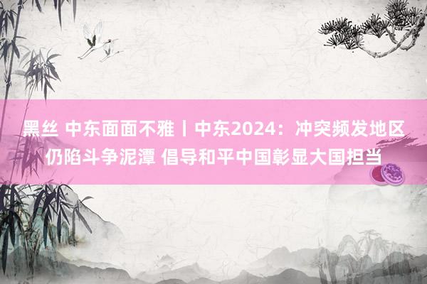 黑丝 中东面面不雅丨中东2024：冲突频发地区仍陷斗争泥潭 倡导和平中国彰显大国担当