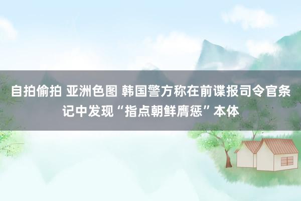 自拍偷拍 亚洲色图 韩国警方称在前谍报司令官条记中发现“指点朝鲜膺惩”本体