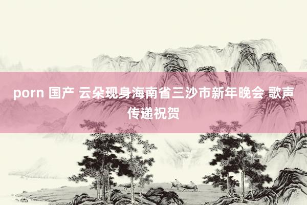 porn 国产 云朵现身海南省三沙市新年晚会 歌声传递祝贺